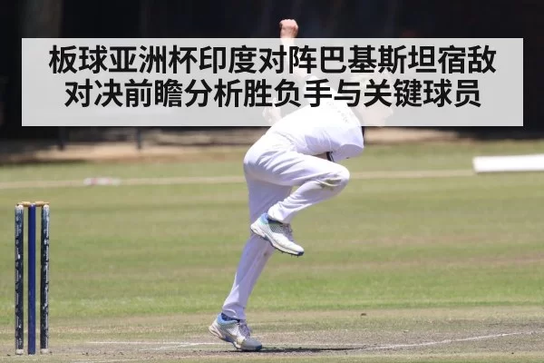板球亚洲杯印度对阵巴基斯坦宿敌对决前瞻分析胜负手与关键球员